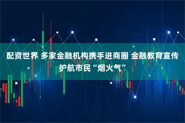 配资世界 多家金融机构携手进商圈 金融教育宣传护航市民“烟火气”