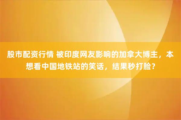 股市配资行情 被印度网友影响的加拿大博主，本想看中国地铁站的笑话，结果秒打脸？
