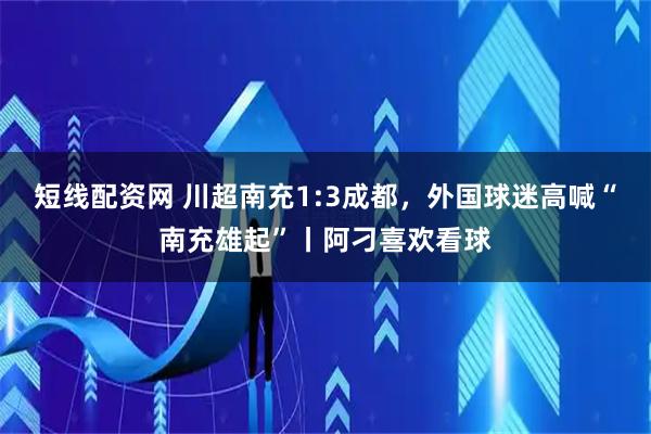 短线配资网 川超南充1:3成都，外国球迷高喊“南充雄起”丨阿刁喜欢看球