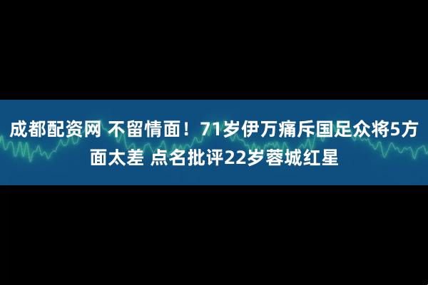 成都配资网 不留情面！71岁伊万痛斥国足众将5方面太差 点名批评22岁蓉城红星