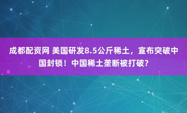 成都配资网 美国研发8.5公斤稀土，宣布突破中国封锁！中国稀土垄断被打破？