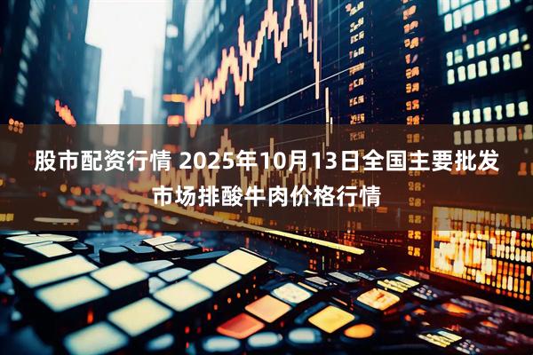 股市配资行情 2025年10月13日全国主要批发市场排酸牛肉价格行情