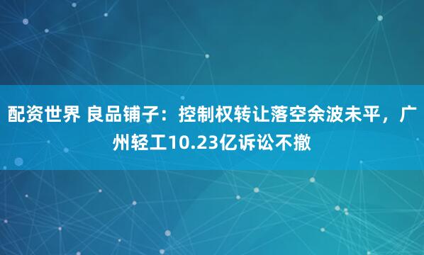 配资世界 良品铺子：控制权转让落空余波未平，广州轻工10.23亿诉讼不撤