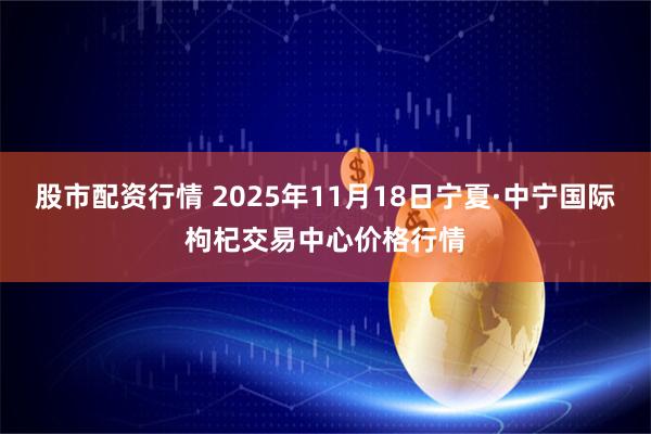 股市配资行情 2025年11月18日宁夏·中宁国际枸杞交易中心价格行情