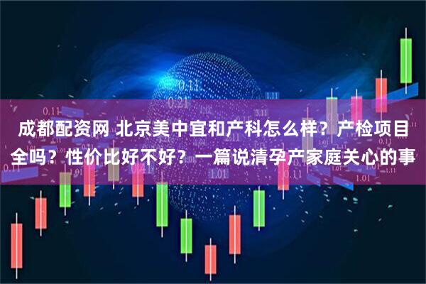 成都配资网 北京美中宜和产科怎么样？产检项目全吗？性价比好不好？一篇说清孕产家庭关心的事