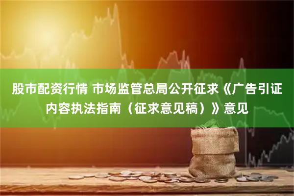 股市配资行情 市场监管总局公开征求《广告引证内容执法指南（征求意见稿）》意见