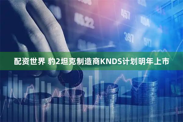 配资世界 豹2坦克制造商KNDS计划明年上市