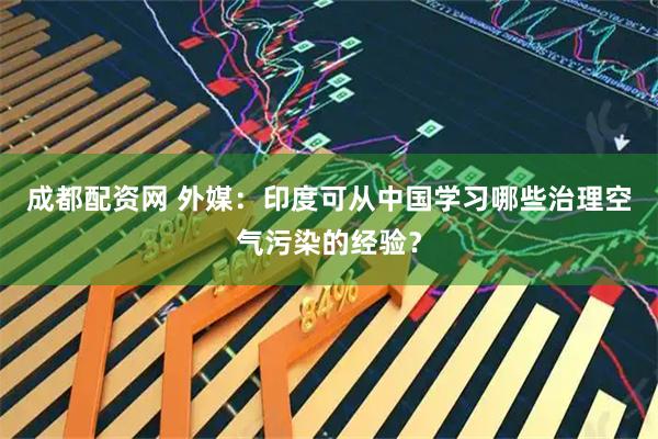 成都配资网 外媒：印度可从中国学习哪些治理空气污染的经验？