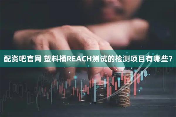 配资吧官网 塑料桶REACH测试的检测项目有哪些？