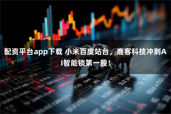 配资平台app下载 小米百度站台，鹿客科技冲刺AI智能锁第一股！