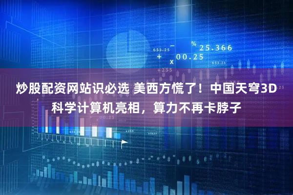 炒股配资网站识必选 美西方慌了！中国天穹3D科学计算机亮相，算力不再卡脖子