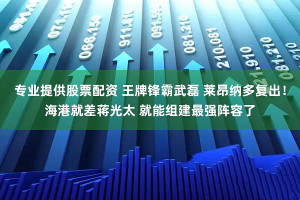 专业提供股票配资 王牌锋霸武磊 莱昂纳多复出！海港就差蒋光太 就能组建最强阵容了