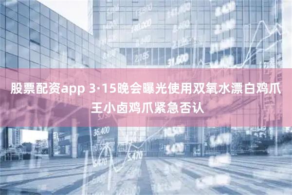 股票配资app 3·15晚会曝光使用双氧水漂白鸡爪 王小卤鸡爪紧急否认