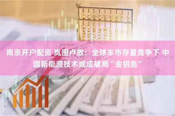 南京开户配资 岚图卢放：全球车市存量竞争下 中国新能源技术或成破局“金钥匙”
